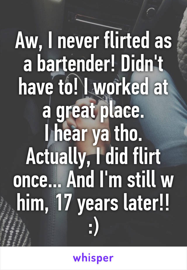 Aw, I never flirted as a bartender! Didn't have to! I worked at a great place.
I hear ya tho.
Actually, I did flirt once... And I'm still w him, 17 years later!! :)