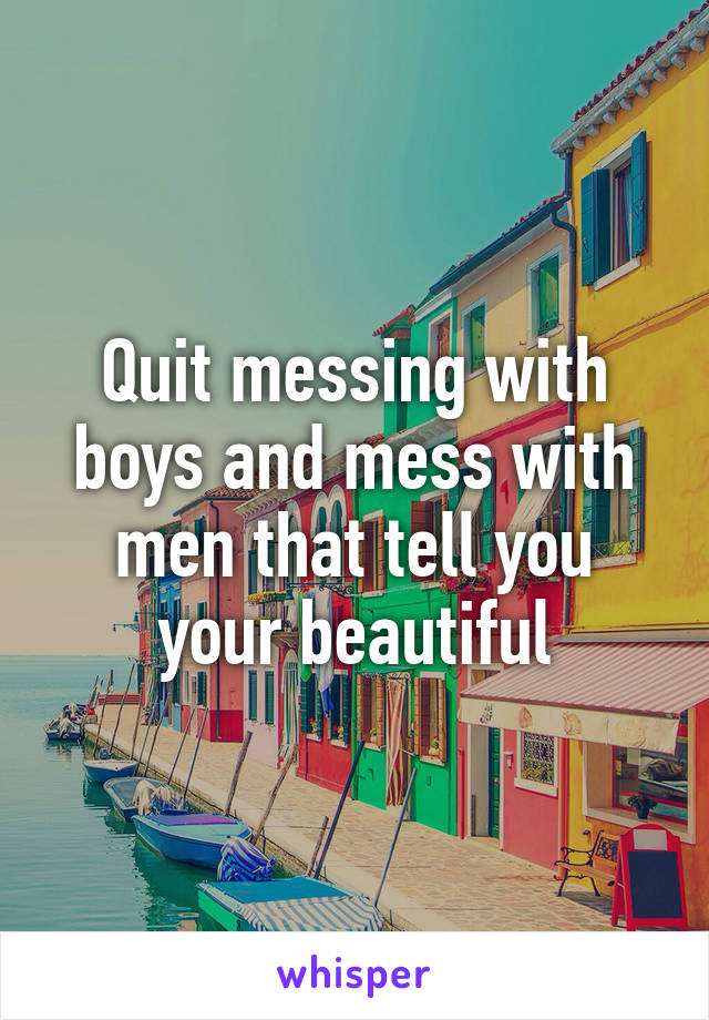 Quit messing with boys and mess with men that tell you your beautiful