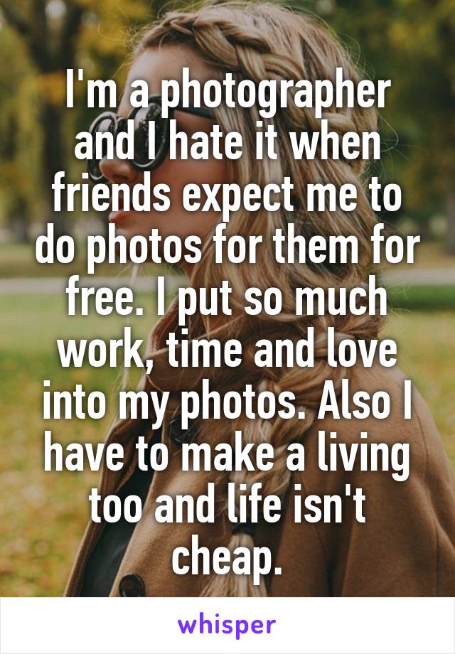 I'm a photographer and I hate it when friends expect me to do photos for them for free. I put so much work, time and love into my photos. Also I have to make a living too and life isn't cheap.