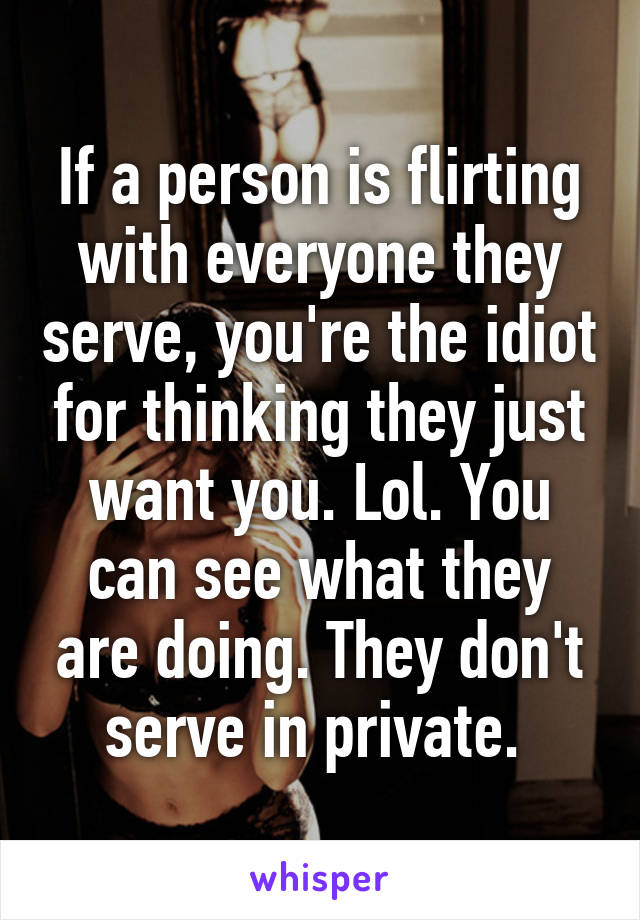 If a person is flirting with everyone they serve, you're the idiot for thinking they just want you. Lol. You can see what they are doing. They don't serve in private. 