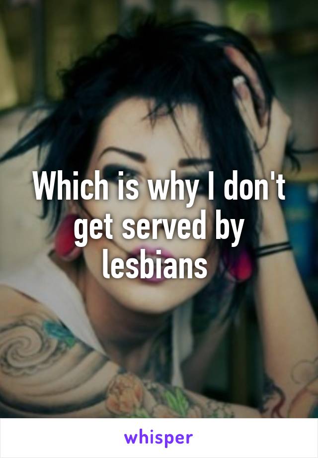 Which is why I don't get served by lesbians 