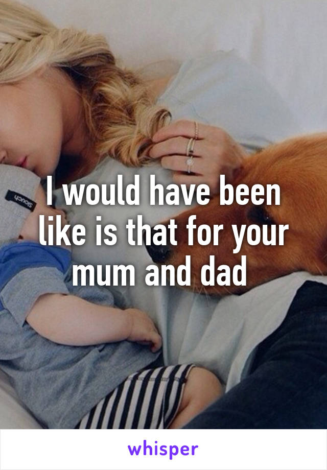 I would have been like is that for your mum and dad 