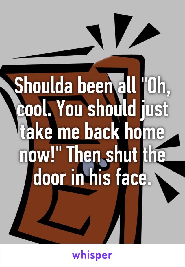 Shoulda been all "Oh, cool. You should just take me back home now!" Then shut the door in his face.