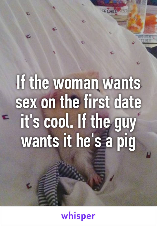 If the woman wants sex on the first date it's cool. If the guy wants it he's a pig