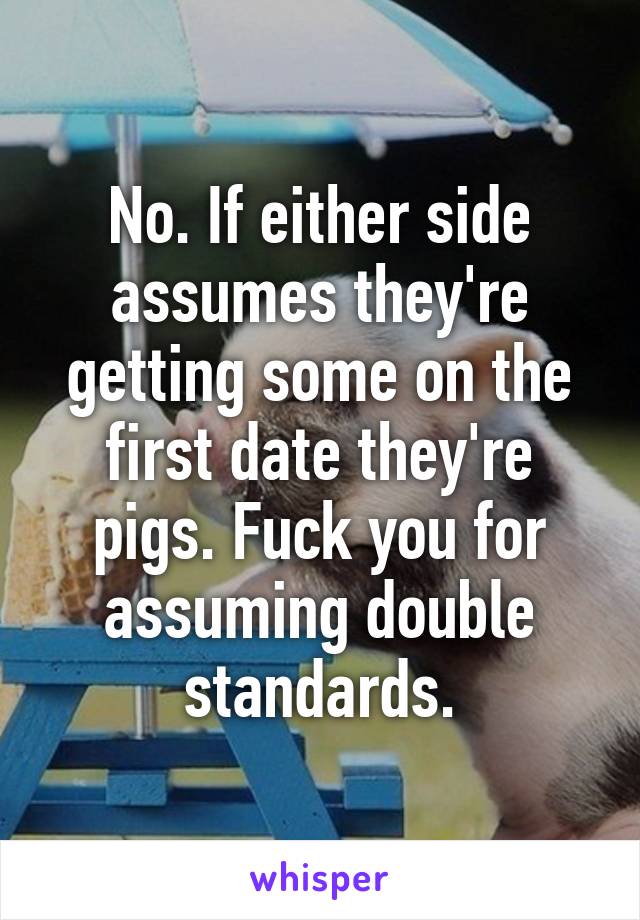 No. If either side assumes they're getting some on the first date they're pigs. Fuck you for assuming double standards.