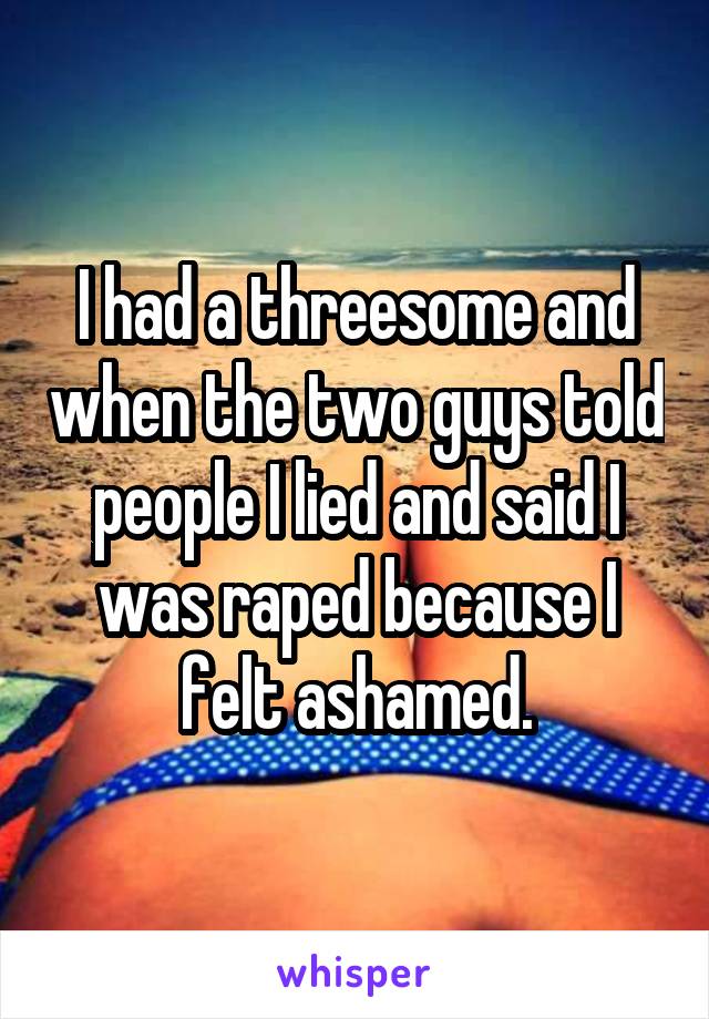 I had a threesome and when the two guys told people I lied and said I was raped because I felt ashamed.
