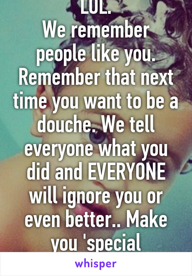 LOL.
We remember people like you.
Remember that next time you want to be a douche. We tell everyone what you did and EVERYONE will ignore you or even better.. Make you 'special drinks/food'