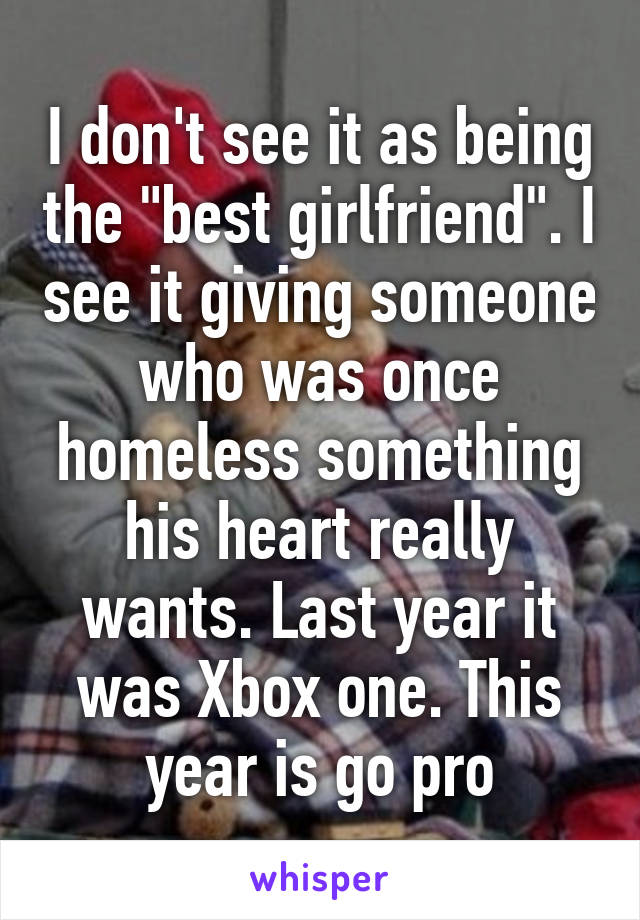 I don't see it as being the "best girlfriend". I see it giving someone who was once homeless something his heart really wants. Last year it was Xbox one. This year is go pro