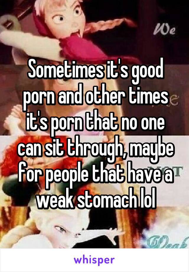 Sometimes it's good porn and other times it's porn that no one can sit through, maybe for people that have a weak stomach lol