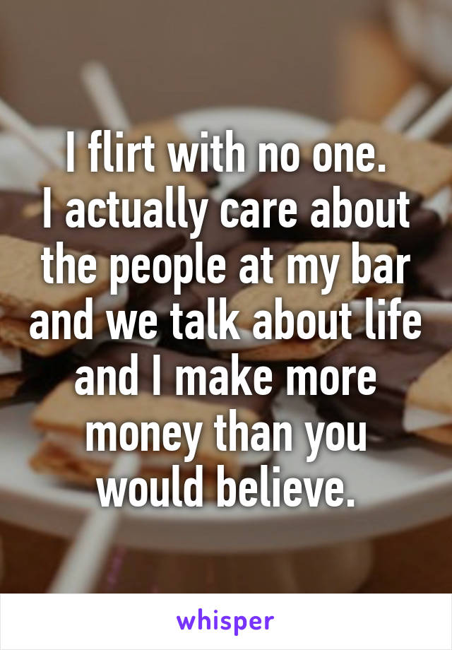 I flirt with no one.
I actually care about the people at my bar and we talk about life and I make more money than you would believe.