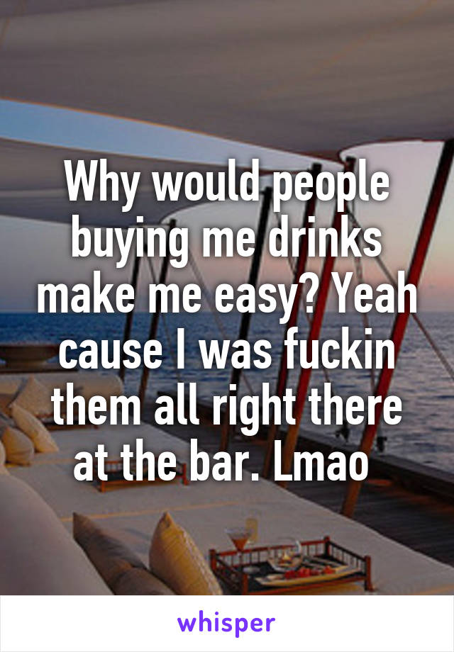 Why would people buying me drinks make me easy? Yeah cause I was fuckin them all right there at the bar. Lmao 