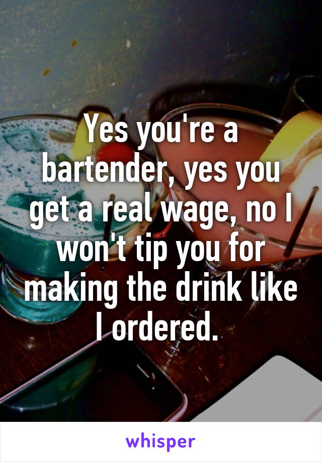 Yes you're a bartender, yes you get a real wage, no I won't tip you for making the drink like I ordered. 