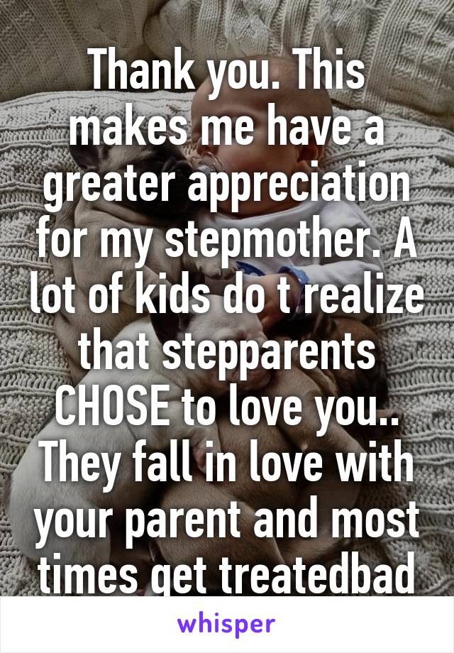 Thank you. This makes me have a greater appreciation for my stepmother. A lot of kids do t realize that stepparents CHOSE to love you.. They fall in love with your parent and most times get treatedbad