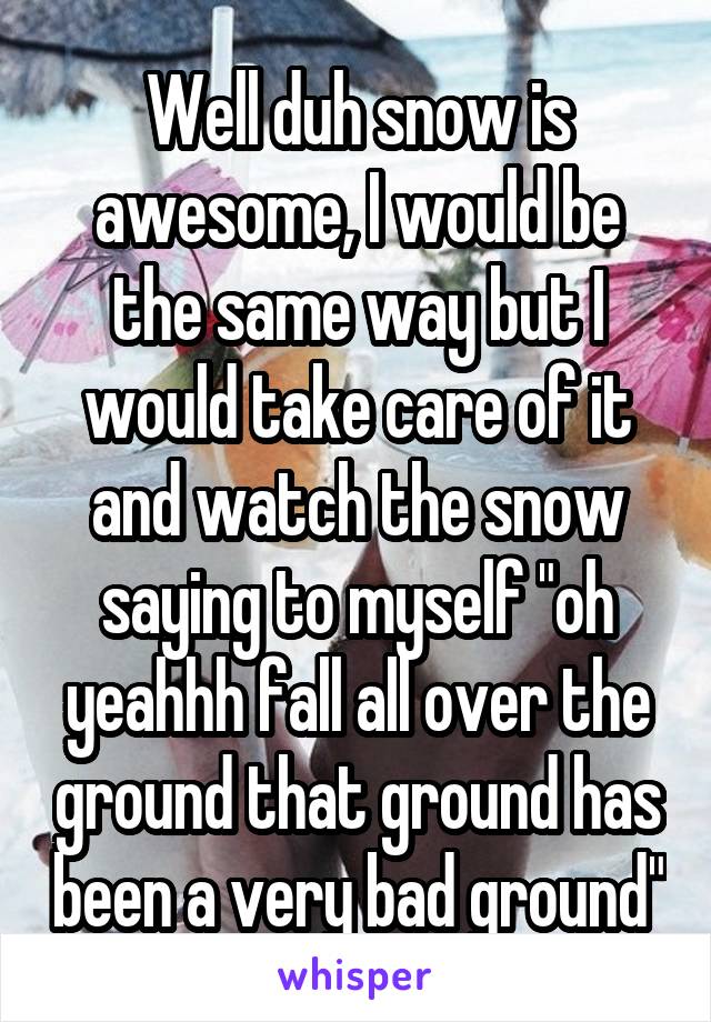 Well duh snow is awesome, I would be the same way but I would take care of it and watch the snow saying to myself "oh yeahhh fall all over the ground that ground has been a very bad ground"