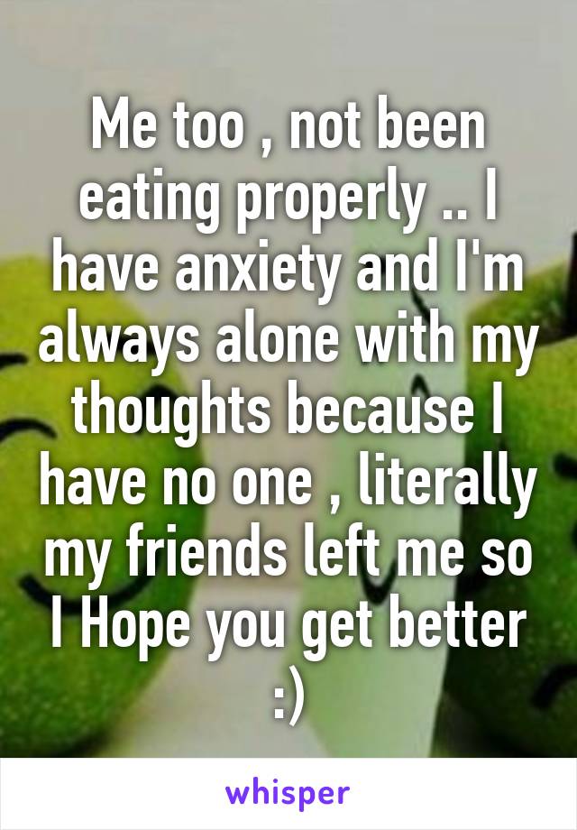 Me too , not been eating properly .. I have anxiety and I'm always alone with my thoughts because I have no one , literally my friends left me so I Hope you get better :)