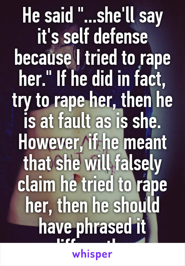 He said "...she'll say it's self defense because I tried to rape her." If he did in fact, try to rape her, then he is at fault as is she. However, if he meant that she will falsely claim he tried to rape her, then he should have phrased it differently. 