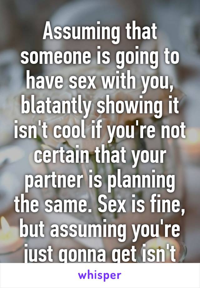 Assuming that someone is going to have sex with you, blatantly showing it isn't cool if you're not certain that your partner is planning the same. Sex is fine, but assuming you're just gonna get isn't