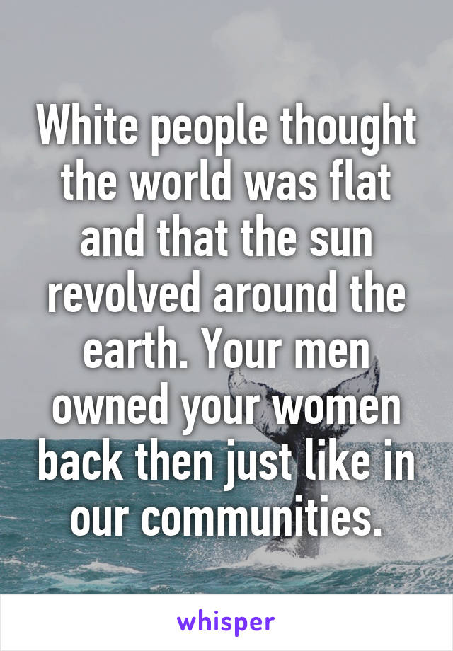 White people thought the world was flat and that the sun revolved around the earth. Your men owned your women back then just like in our communities.