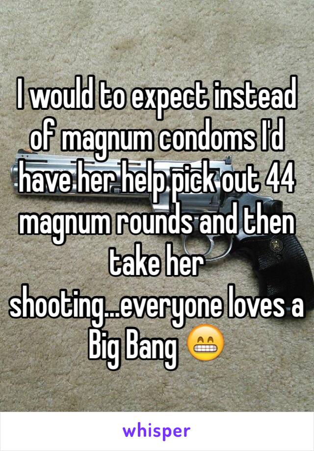 I would to expect instead of magnum condoms I'd have her help pick out 44 magnum rounds and then take her shooting...everyone loves a Big Bang 😁