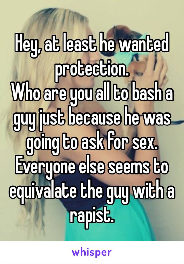 Hey, at least he wanted protection.
Who are you all to bash a guy just because he was going to ask for sex.
Everyone else seems to equivalate the guy with a rapist.
