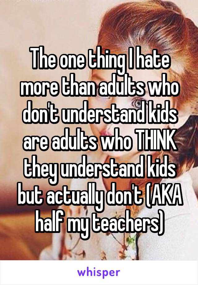 The one thing I hate more than adults who don't understand kids are adults who THINK they understand kids but actually don't (AKA half my teachers)