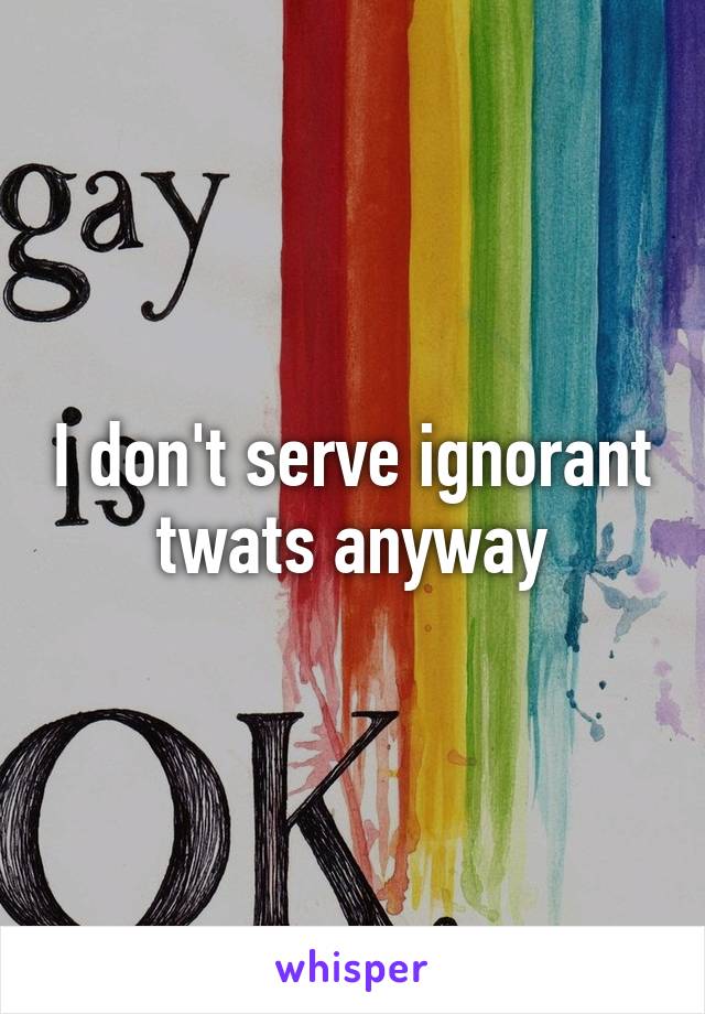 I don't serve ignorant twats anyway