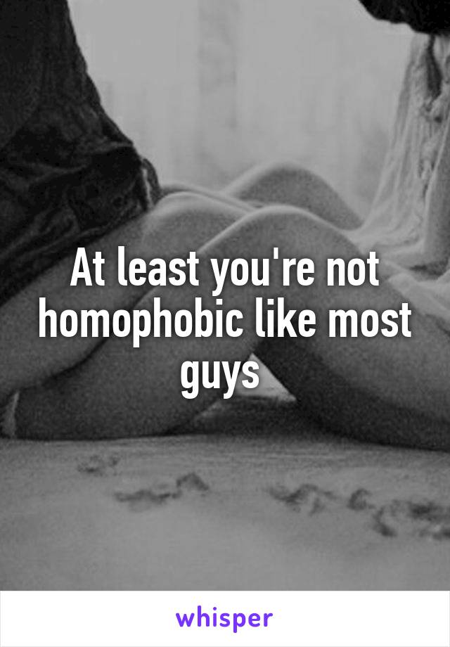 At least you're not homophobic like most guys 