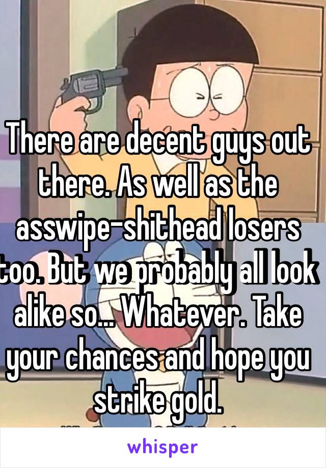 There are decent guys out there. As well as the asswipe-shithead losers too. But we probably all look alike so... Whatever. Take your chances and hope you strike gold.