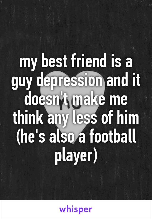 my best friend is a guy depression and it doesn't make me think any less of him (he's also a football player)