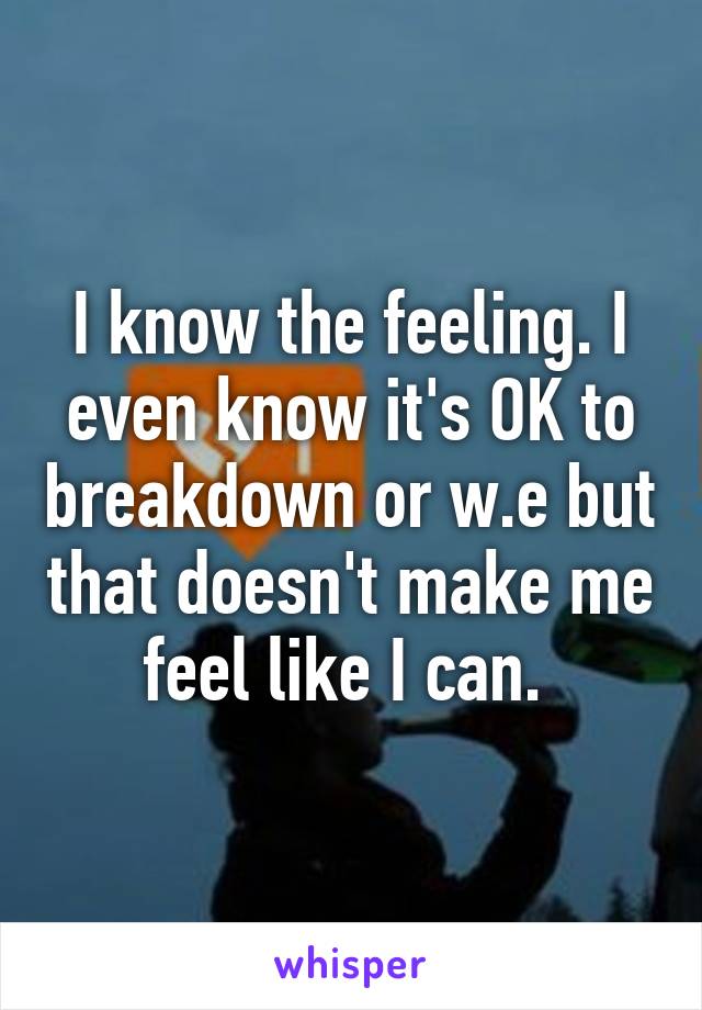 I know the feeling. I even know it's OK to breakdown or w.e but that doesn't make me feel like I can. 