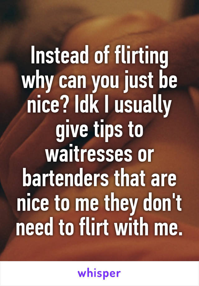 Instead of flirting why can you just be nice? Idk I usually give tips to waitresses or bartenders that are nice to me they don't need to flirt with me.