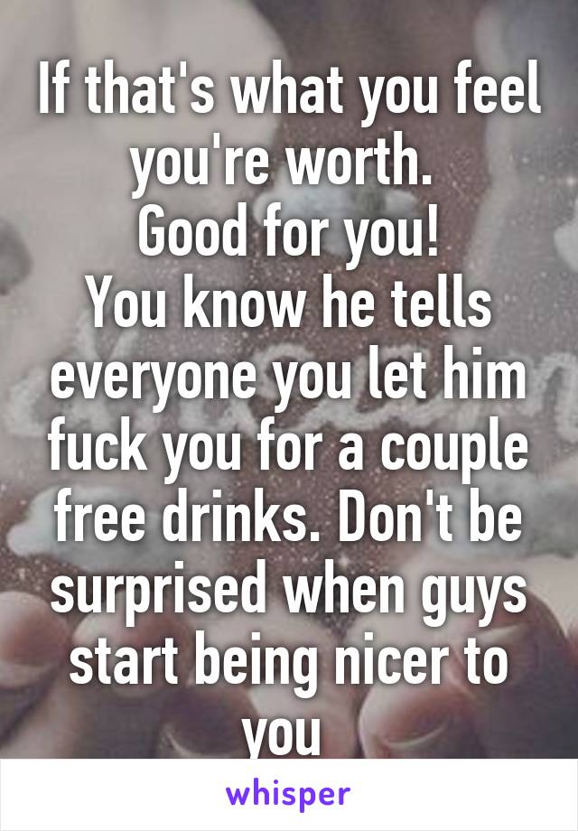 If that's what you feel you're worth. 
Good for you!
You know he tells everyone you let him fuck you for a couple free drinks. Don't be surprised when guys start being nicer to you 