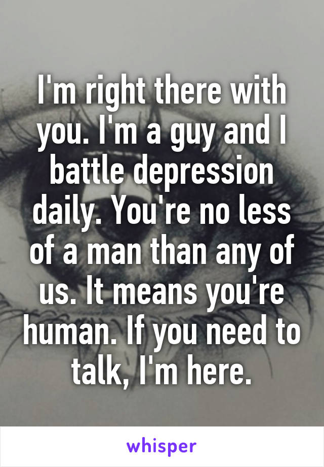 I'm right there with you. I'm a guy and I battle depression daily. You're no less of a man than any of us. It means you're human. If you need to talk, I'm here.