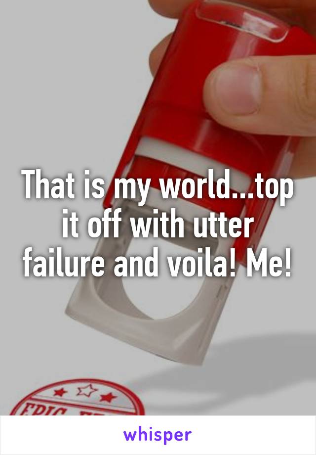 That is my world...top it off with utter failure and voila! Me!