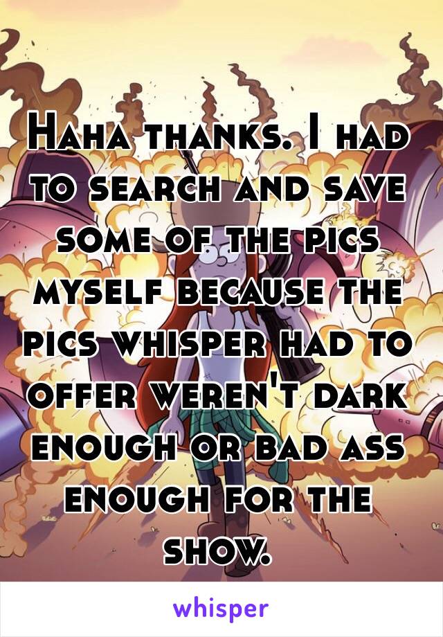 Haha thanks. I had to search and save some of the pics myself because the pics whisper had to offer weren't dark enough or bad ass enough for the show. 