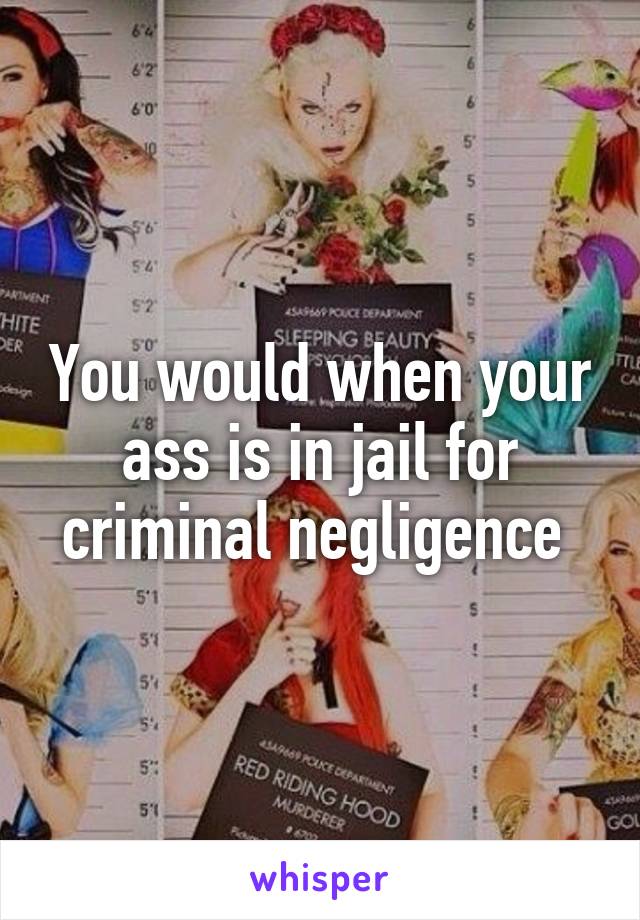 You would when your ass is in jail for criminal negligence 