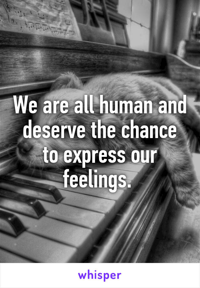 We are all human and deserve the chance to express our feelings. 