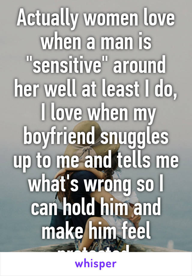 Actually women love when a man is "sensitive" around her well at least I do,  I love when my boyfriend snuggles up to me and tells me what's wrong so I can hold him and make him feel protected.