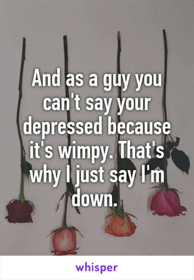 And as a guy you can't say your depressed because it's wimpy. That's why I just say I'm down. 