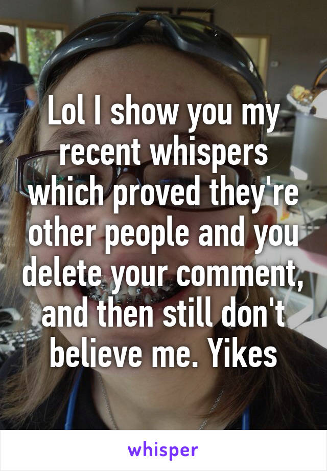 Lol I show you my recent whispers which proved they're other people and you delete your comment, and then still don't believe me. Yikes