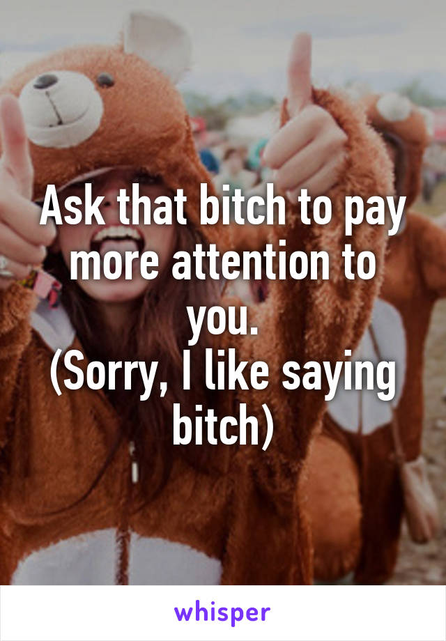 Ask that bitch to pay more attention to you.
(Sorry, I like saying bitch)