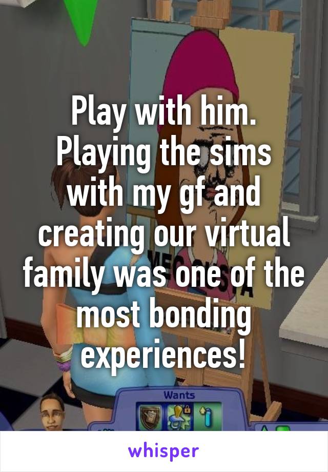 Play with him.
Playing the sims with my gf and creating our virtual family was one of the most bonding experiences!