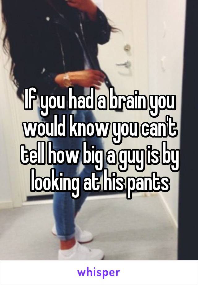 If you had a brain you would know you can't tell how big a guy is by looking at his pants