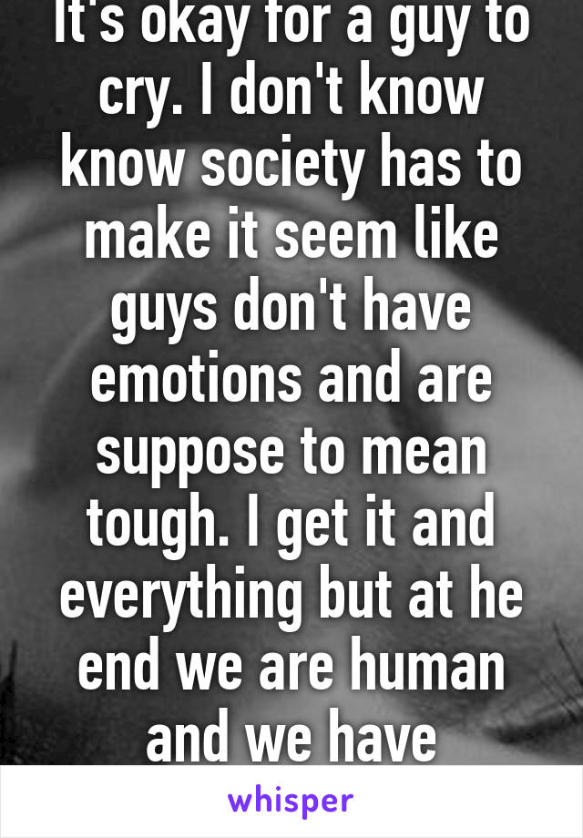 It's okay for a guy to cry. I don't know know society has to make it seem like guys don't have emotions and are suppose to mean tough. I get it and everything but at he end we are human and we have emotions 