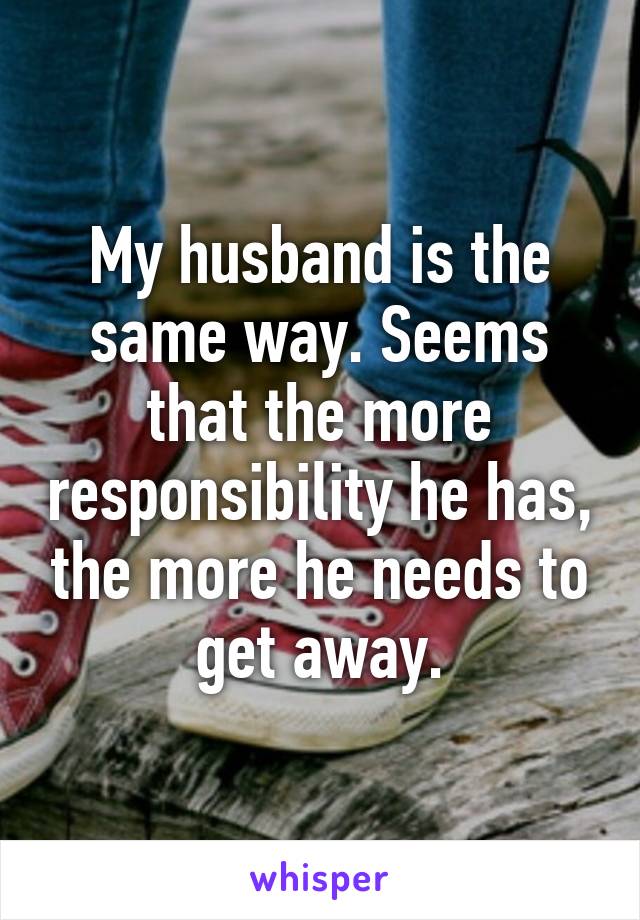 My husband is the same way. Seems that the more responsibility he has, the more he needs to get away.