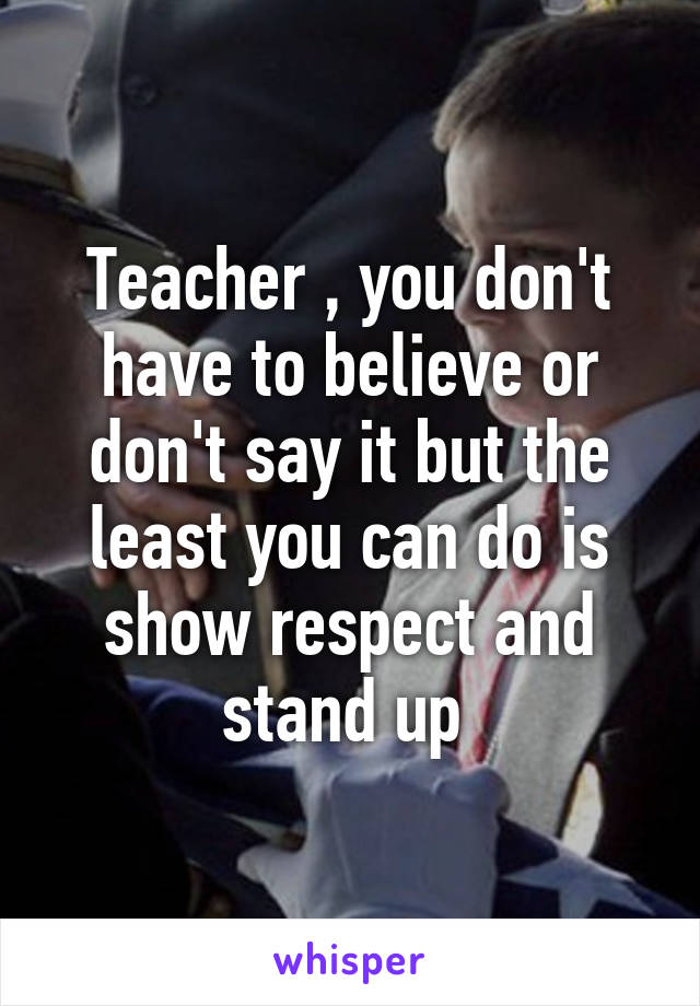 Teacher , you don't have to believe or don't say it but the least you can do is show respect and stand up 