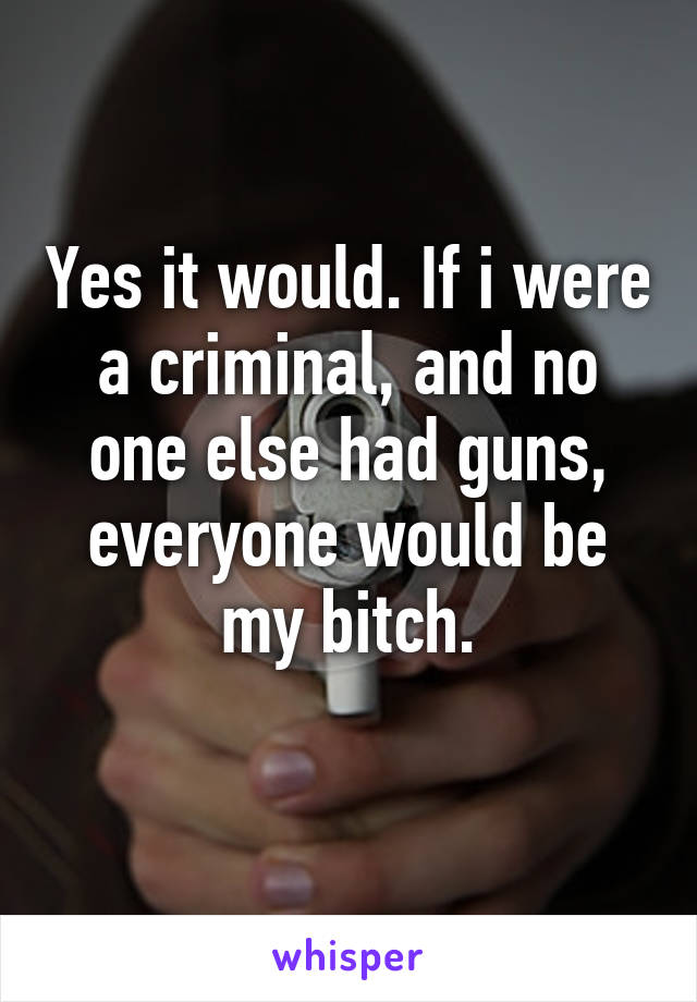 Yes it would. If i were a criminal, and no one else had guns, everyone would be my bitch.
