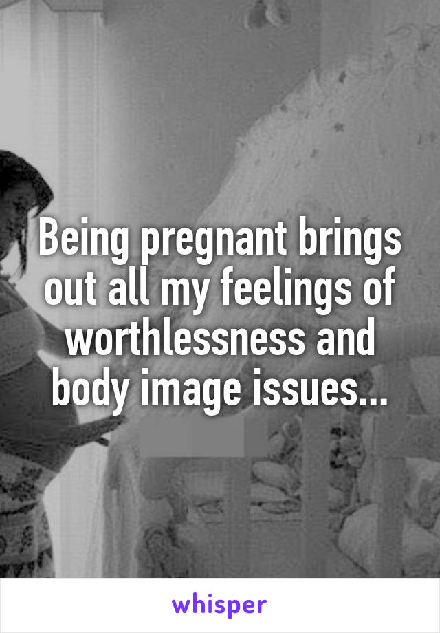 Being pregnant brings out all my feelings of worthlessness and body image issues...