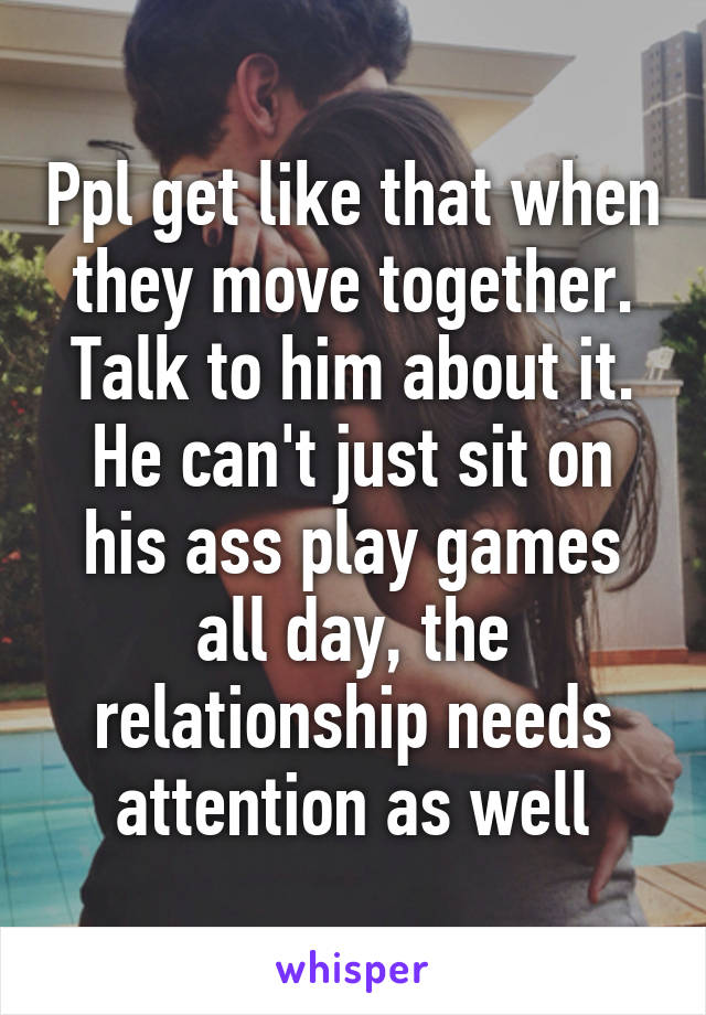 Ppl get like that when they move together. Talk to him about it. He can't just sit on his ass play games all day, the relationship needs attention as well