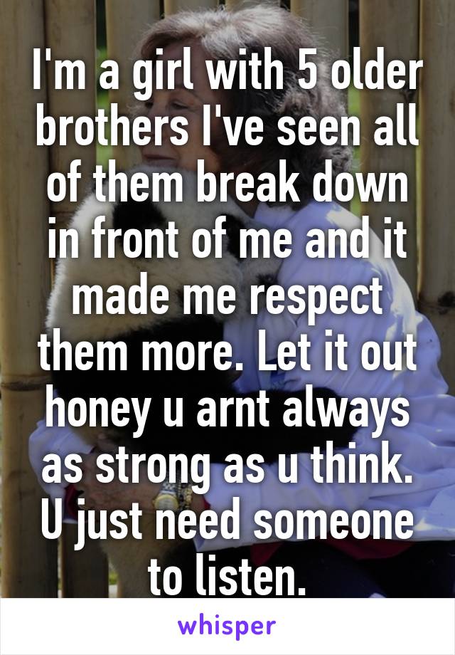 I'm a girl with 5 older brothers I've seen all of them break down in front of me and it made me respect them more. Let it out honey u arnt always as strong as u think. U just need someone to listen.